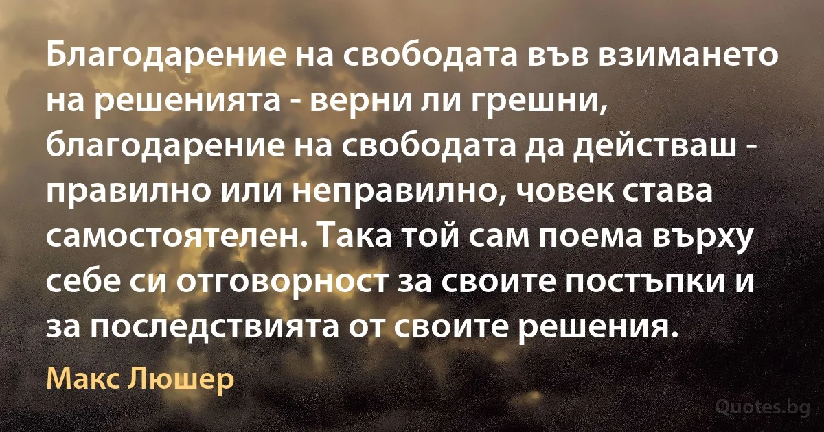 Благодарение на свободата във взимането на решенията - верни ли грешни, благодарение на свободата да действаш - правилно или неправилно, човек става самостоятелен. Така той сам поема върху себе си отговорност за своите постъпки и за последствията от своите решения. (Макс Люшер)