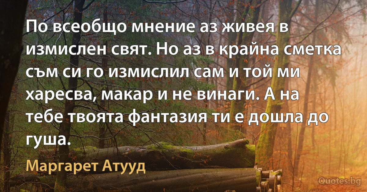 По всеобщо мнение аз живея в измислен свят. Но аз в крайна сметка съм си го измислил сам и той ми харесва, макар и не винаги. А на тебе твоята фантазия ти е дошла до гуша. (Маргарет Атууд)