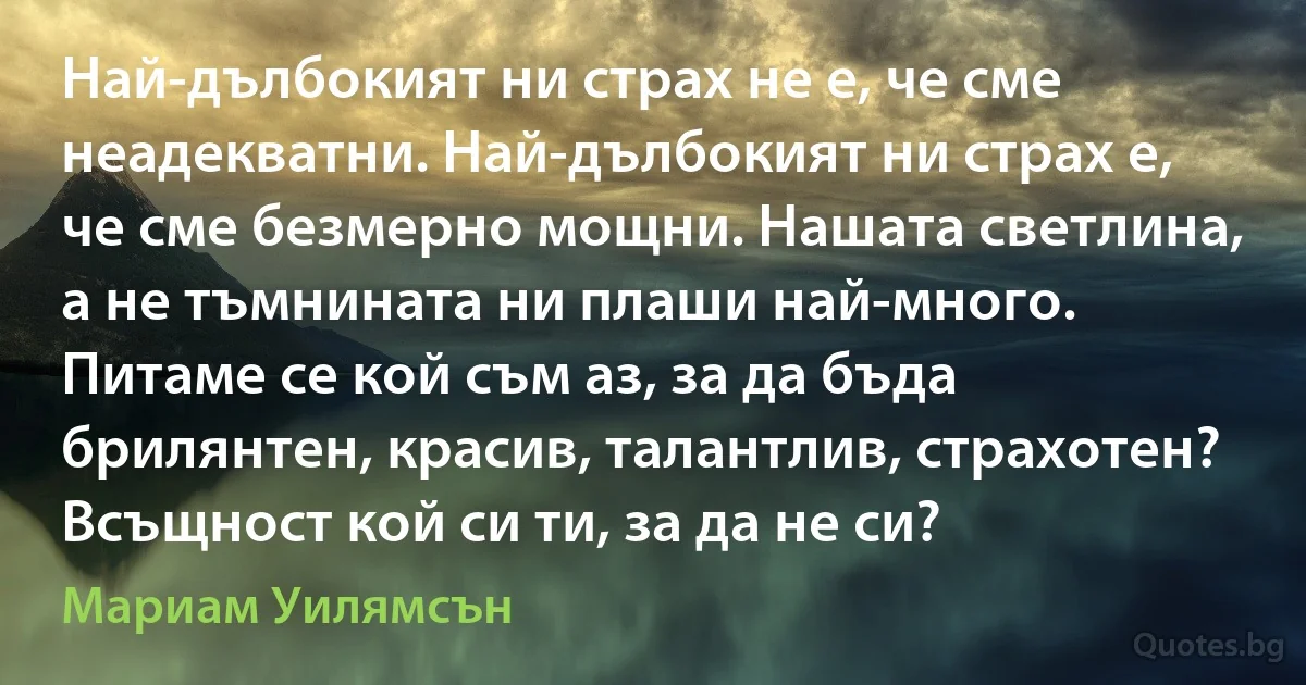 Най-дълбокият ни страх не е, че сме неадекватни. Най-дълбокият ни страх е, че сме безмерно мощни. Нашата светлина, а не тъмнината ни плаши най-много. Питаме се кой съм аз, за да бъда брилянтен, красив, талантлив, страхотен? Всъщност кой си ти, за да не си? (Мариам Уилямсън)