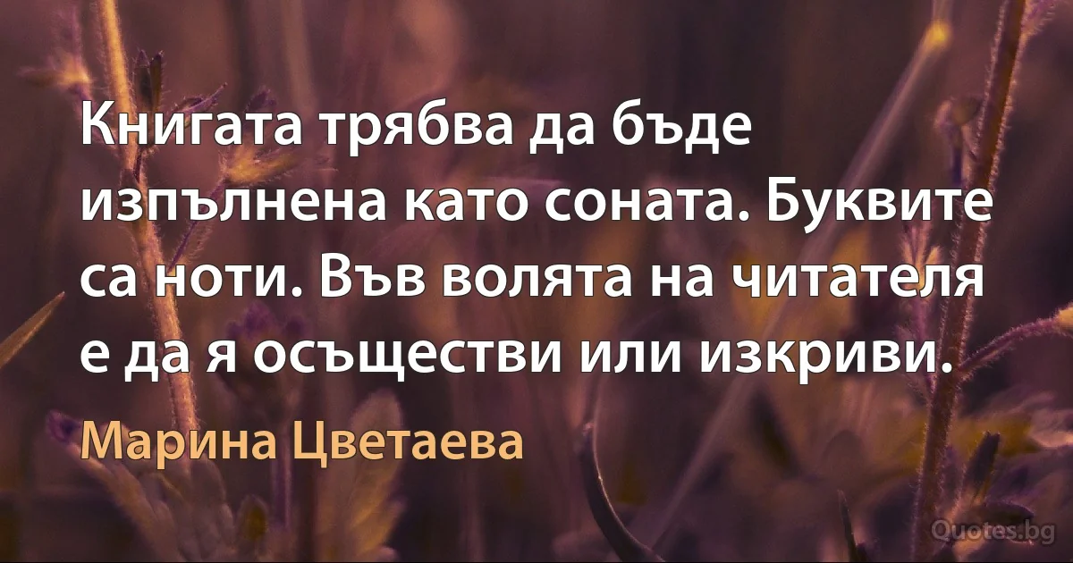 Книгата трябва да бъде изпълнена като соната. Буквите са ноти. Във волята на читателя е да я осъществи или изкриви. (Марина Цветаева)