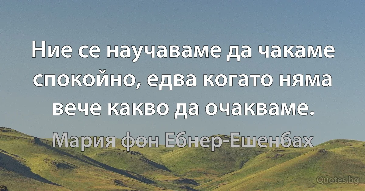 Ние се научаваме да чакаме спокойно, едва когато няма вече какво да очакваме. (Мария фон Ебнер-Ешенбах)