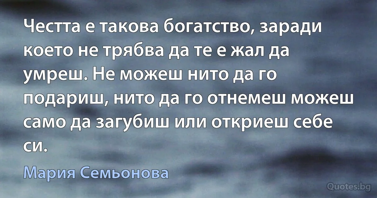 Честта е такова богатство, заради което не трябва да те е жал да умреш. Не можеш нито да го подариш, нито да го отнемеш можеш само да загубиш или откриеш себе си. (Мария Семьонова)