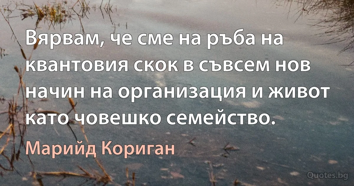 Вярвам, че сме на ръба на квантовия скок в съвсем нов начин на организация и живот като човешко семейство. (Марийд Кориган)