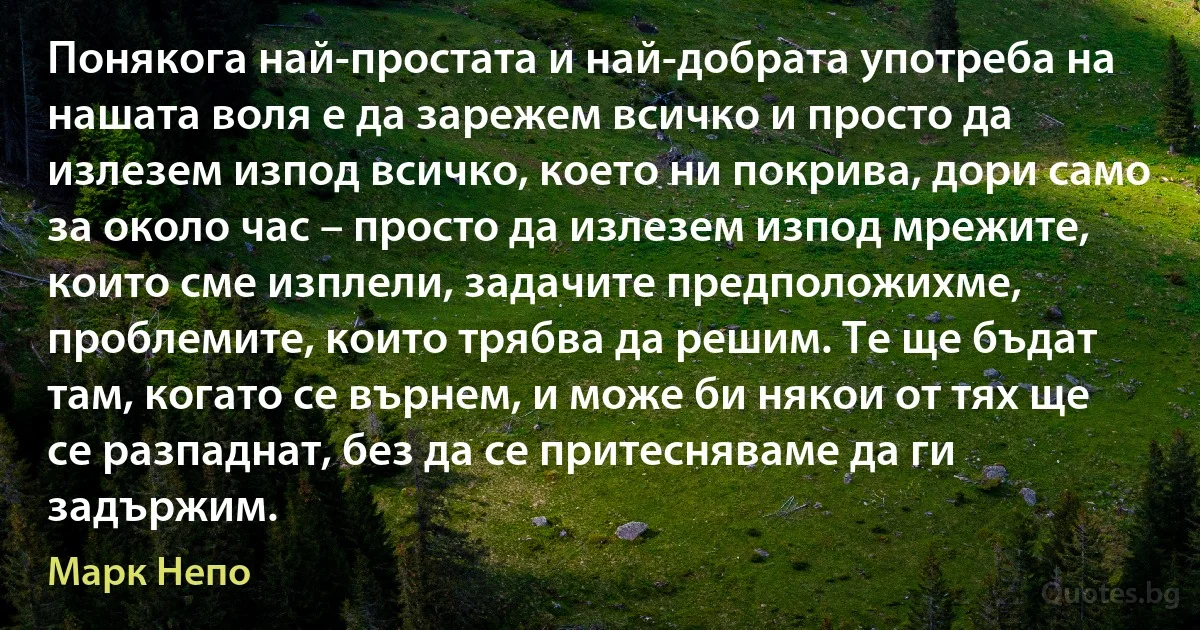 Понякога най-простата и най-добрата употреба на нашата воля е да зарежем всичко и просто да излезем изпод всичко, което ни покрива, дори само за около час – просто да излезем изпод мрежите, които сме изплели, задачите предположихме, проблемите, които трябва да решим. Те ще бъдат там, когато се върнем, и може би някои от тях ще се разпаднат, без да се притесняваме да ги задържим. (Марк Непо)