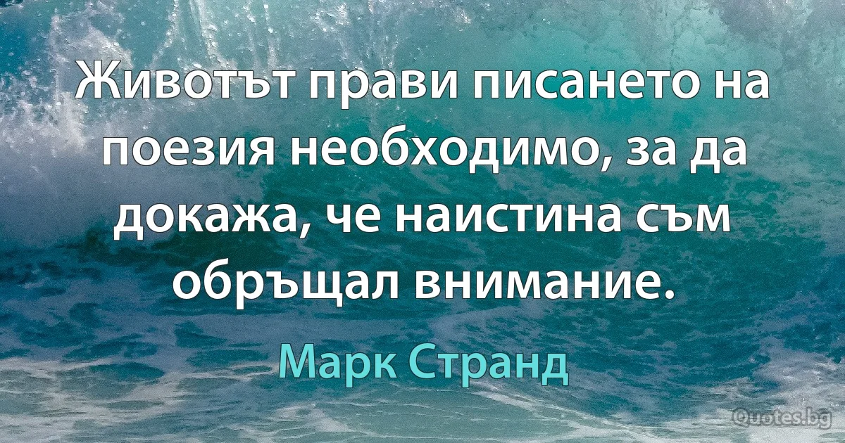 Животът прави писането на поезия необходимо, за да докажа, че наистина съм обръщал внимание. (Марк Странд)