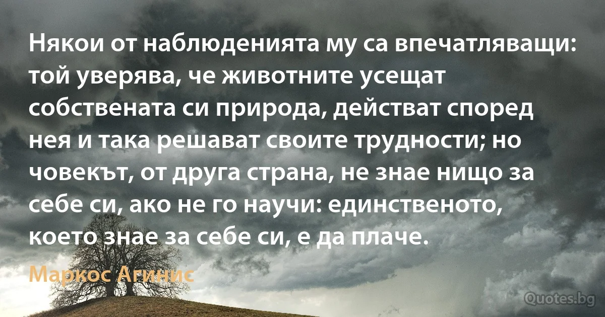 Някои от наблюденията му са впечатляващи: той уверява, че животните усещат собствената си природа, действат според нея и така решават своите трудности; но човекът, от друга страна, не знае нищо за себе си, ако не го научи: единственото, което знае за себе си, е да плаче. (Маркос Агинис)