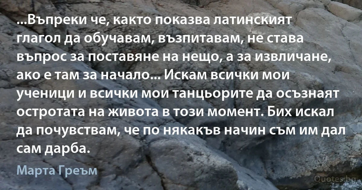 ...Въпреки че, както показва латинският глагол да обучавам, възпитавам, не става въпрос за поставяне на нещо, а за извличане, ако е там за начало... Искам всички мои ученици и всички мои танцьорите да осъзнаят остротата на живота в този момент. Бих искал да почувствам, че по някакъв начин съм им дал сам дарба. (Марта Греъм)