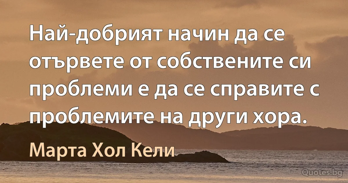 Най-добрият начин да се отървете от собствените си проблеми е да се справите с проблемите на други хора. (Марта Хол Кели)