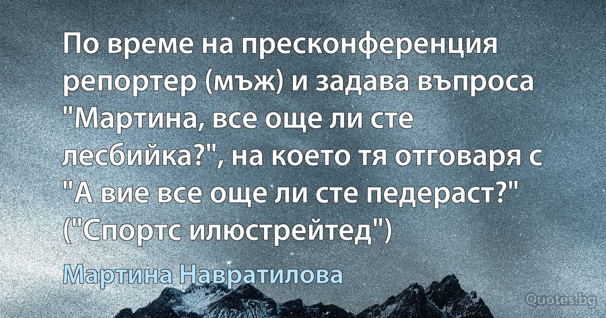 По време на пресконференция репортер (мъж) и задава въпроса "Мартина, все още ли сте лесбийка?", на което тя отговаря с "А вие все още ли сте педераст?" ("Спортс илюстрейтед") (Мартина Навратилова)