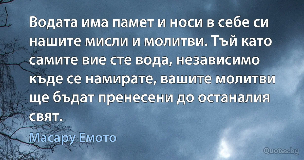 Водата има памет и носи в себе си нашите мисли и молитви. Тъй като самите вие сте вода, независимо къде се намирате, вашите молитви ще бъдат пренесени до останалия свят. (Масару Емото)