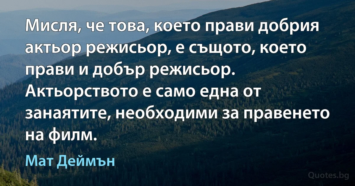 Мисля, че това, което прави добрия актьор режисьор, е същото, което прави и добър режисьор. Актьорството е само една от занаятите, необходими за правенето на филм. (Мат Деймън)