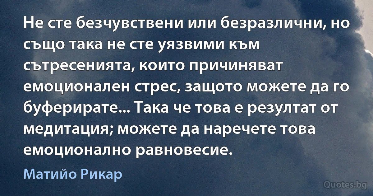 Не сте безчувствени или безразлични, но също така не сте уязвими към сътресенията, които причиняват емоционален стрес, защото можете да го буферирате... Така че това е резултат от медитация; можете да наречете това емоционално равновесие. (Матийо Рикар)