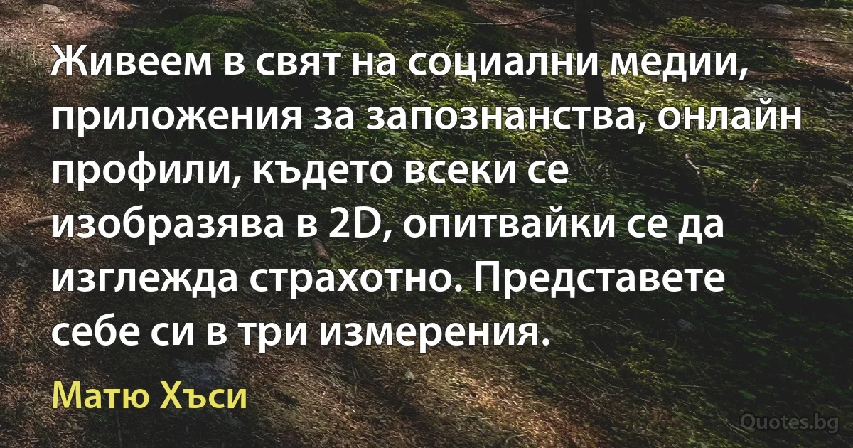 Живеем в свят на социални медии, приложения за запознанства, онлайн профили, където всеки се изобразява в 2D, опитвайки се да изглежда страхотно. Представете себе си в три измерения. (Матю Хъси)