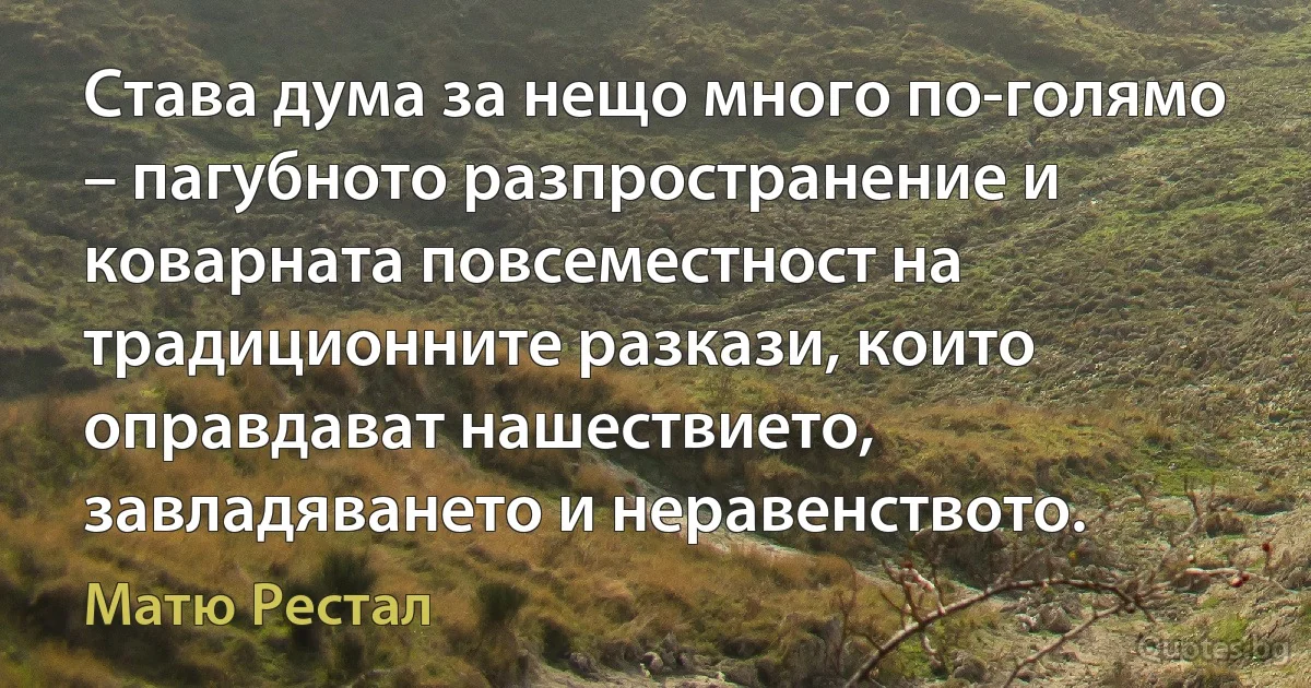 Става дума за нещо много по-голямо – пагубното разпространение и коварната повсеместност на традиционните разкази, които оправдават нашествието, завладяването и неравенството. (Матю Рестал)