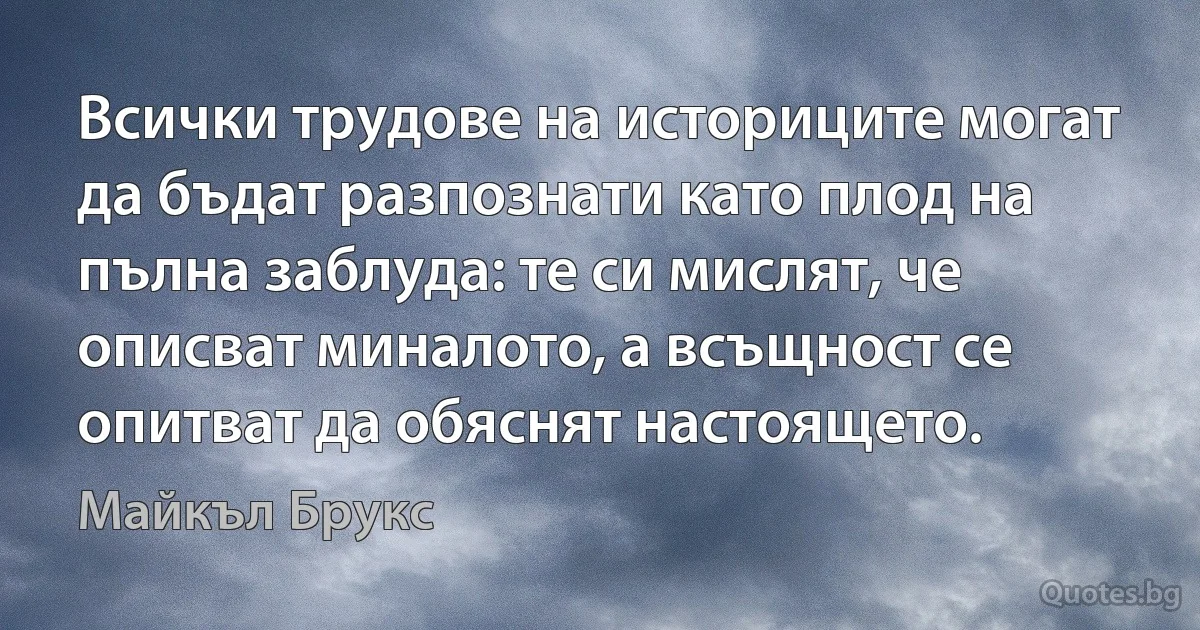 Всички трудове на историците могат да бъдат разпознати като плод на пълна заблуда: те си мислят, че описват миналото, а всъщност се опитват да обяснят настоящето. (Майкъл Брукс)