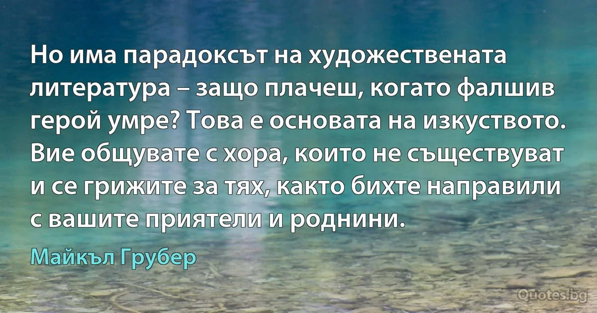 Но има парадоксът на художествената литература – защо плачеш, когато фалшив герой умре? Това е основата на изкуството. Вие общувате с хора, които не съществуват и се грижите за тях, както бихте направили с вашите приятели и роднини. (Майкъл Грубер)