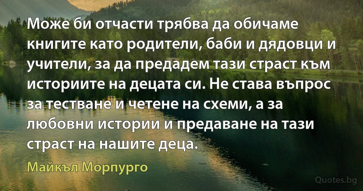 Може би отчасти трябва да обичаме книгите като родители, баби и дядовци и учители, за да предадем тази страст към историите на децата си. Не става въпрос за тестване и четене на схеми, а за любовни истории и предаване на тази страст на нашите деца. (Майкъл Морпурго)