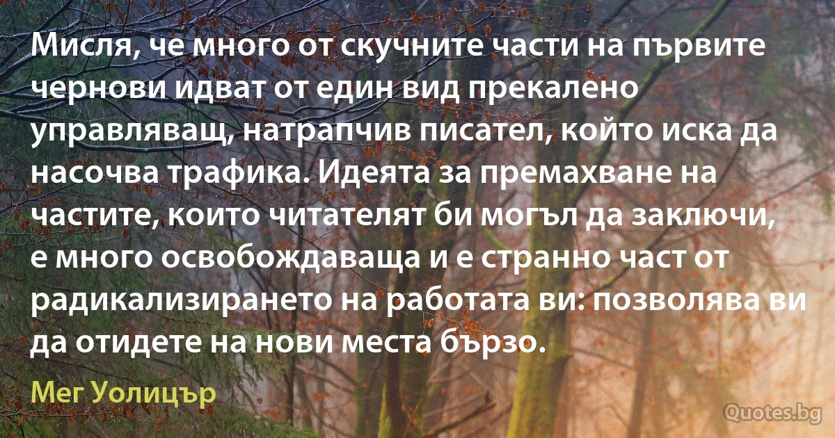 Мисля, че много от скучните части на първите чернови идват от един вид прекалено управляващ, натрапчив писател, който иска да насочва трафика. Идеята за премахване на частите, които читателят би могъл да заключи, е много освобождаваща и е странно част от радикализирането на работата ви: позволява ви да отидете на нови места бързо. (Мег Уолицър)