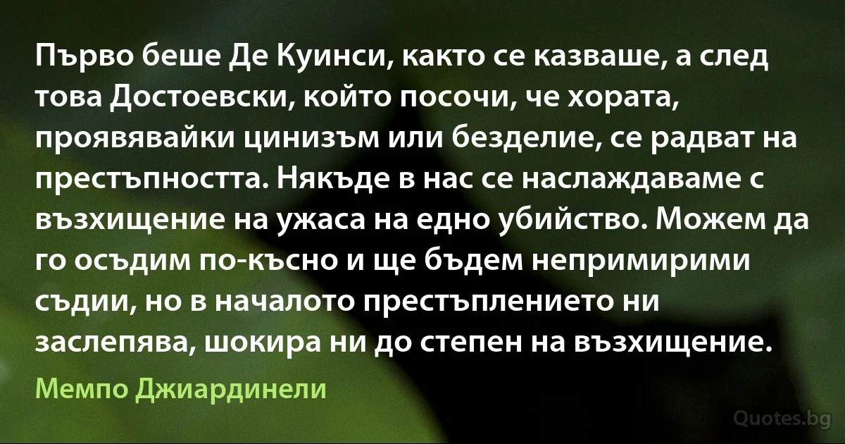 Първо беше Де Куинси, както се казваше, а след това Достоевски, който посочи, че хората, проявявайки цинизъм или безделие, се радват на престъпността. Някъде в нас се наслаждаваме с възхищение на ужаса на едно убийство. Можем да го осъдим по-късно и ще бъдем непримирими съдии, но в началото престъплението ни заслепява, шокира ни до степен на възхищение. (Мемпо Джиардинели)