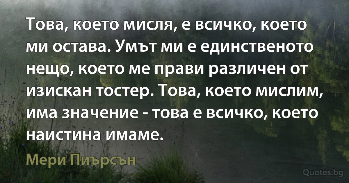 Това, което мисля, е всичко, което ми остава. Умът ми е единственото нещо, което ме прави различен от изискан тостер. Това, което мислим, има значение - това е всичко, което наистина имаме. (Мери Пиърсън)