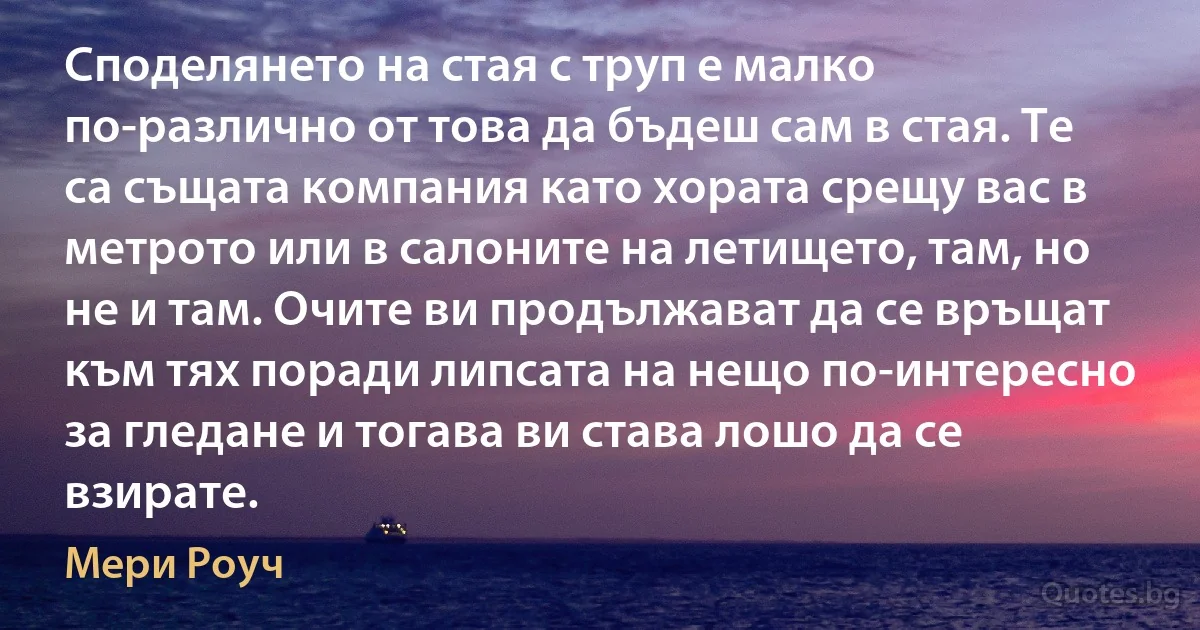 Споделянето на стая с труп е малко по-различно от това да бъдеш сам в стая. Те са същата компания като хората срещу вас в метрото или в салоните на летището, там, но не и там. Очите ви продължават да се връщат към тях поради липсата на нещо по-интересно за гледане и тогава ви става лошо да се взирате. (Мери Роуч)