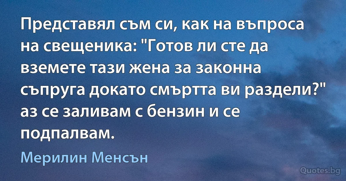 Представял съм си, как на въпроса на свещеника: "Готов ли сте да вземете тази жена за законна съпруга докато смъртта ви раздели?" аз се заливам с бензин и се подпалвам. (Мерилин Менсън)