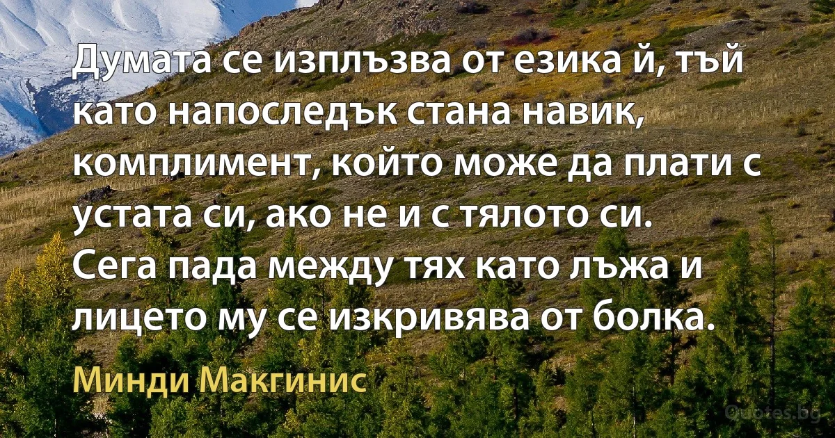 Думата се изплъзва от езика й, тъй като напоследък стана навик, комплимент, който може да плати с устата си, ако не и с тялото си. Сега пада между тях като лъжа и лицето му се изкривява от болка. (Минди Макгинис)