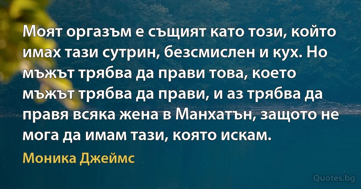 Моят оргазъм е същият като този, който имах тази сутрин, безсмислен и кух. Но мъжът трябва да прави това, което мъжът трябва да прави, и аз трябва да правя всяка жена в Манхатън, защото не мога да имам тази, която искам. (Моника Джеймс)