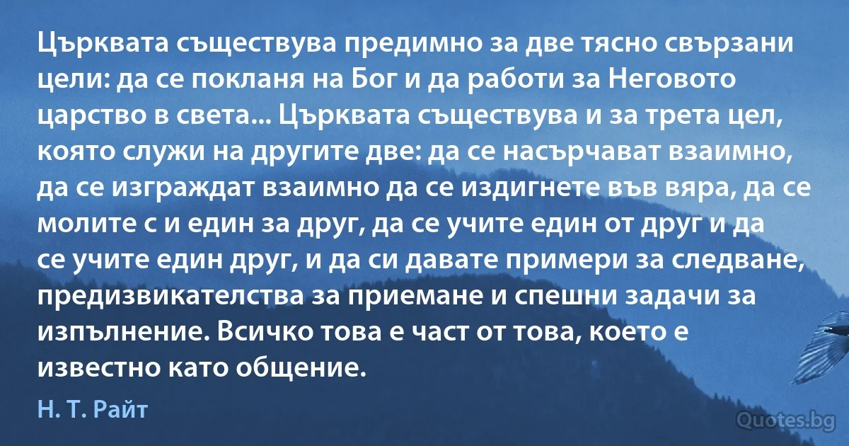 Църквата съществува предимно за две тясно свързани цели: да се покланя на Бог и да работи за Неговото царство в света... Църквата съществува и за трета цел, която служи на другите две: да се насърчават взаимно, да се изграждат взаимно да се издигнете във вяра, да се молите с и един за друг, да се учите един от друг и да се учите един друг, и да си давате примери за следване, предизвикателства за приемане и спешни задачи за изпълнение. Всичко това е част от това, което е известно като общение. (Н. Т. Райт)