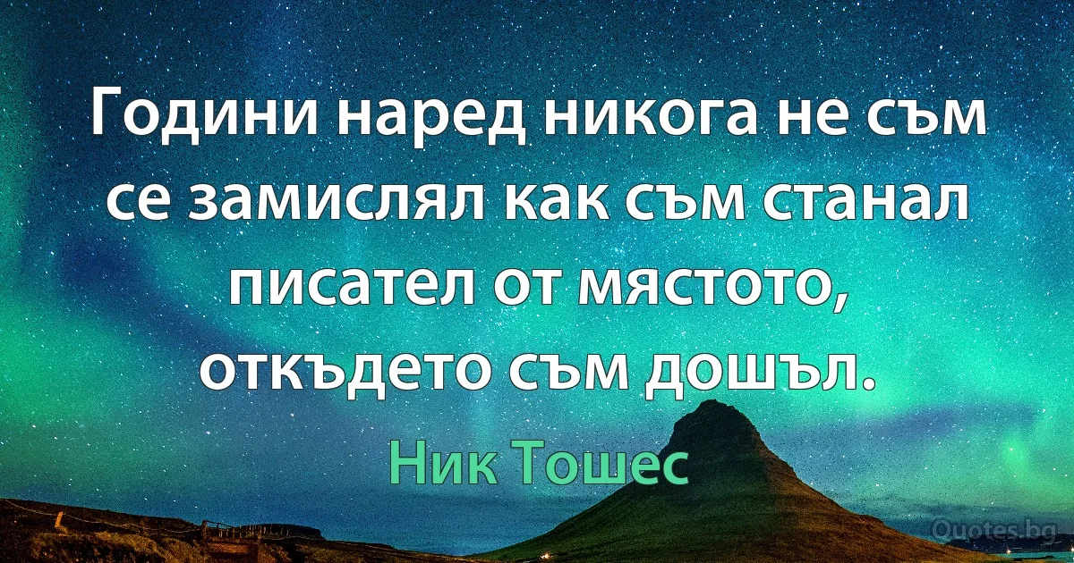 Години наред никога не съм се замислял как съм станал писател от мястото, откъдето съм дошъл. (Ник Тошес)