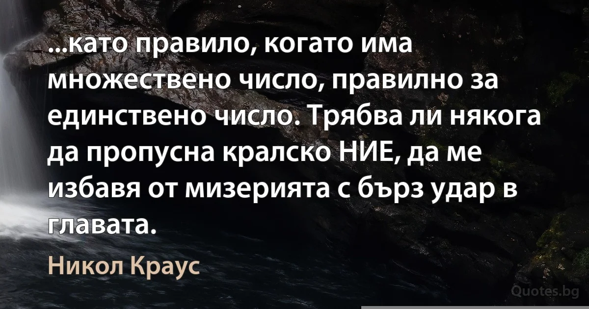 ...като правило, когато има множествено число, правилно за единствено число. Трябва ли някога да пропусна кралско НИЕ, да ме избавя от мизерията с бърз удар в главата. (Никол Краус)