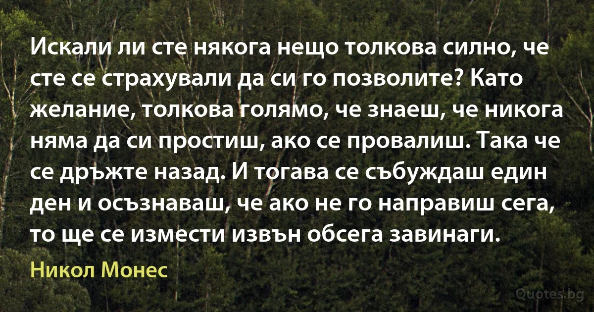 Искали ли сте някога нещо толкова силно, че сте се страхували да си го позволите? Като желание, толкова голямо, че знаеш, че никога няма да си простиш, ако се провалиш. Така че се дръжте назад. И тогава се събуждаш един ден и осъзнаваш, че ако не го направиш сега, то ще се измести извън обсега завинаги. (Никол Монес)