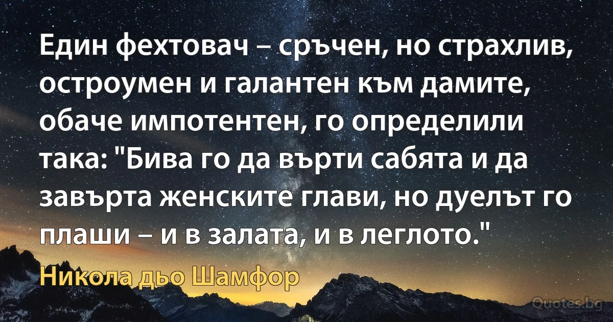 Един фехтовач – сръчен, но страхлив, остроумен и галантен към дамите, обаче импотентен, го определили така: "Бива го да върти сабята и да завърта женските глави, но дуелът го плаши – и в залата, и в леглото." (Никола дьо Шамфор)