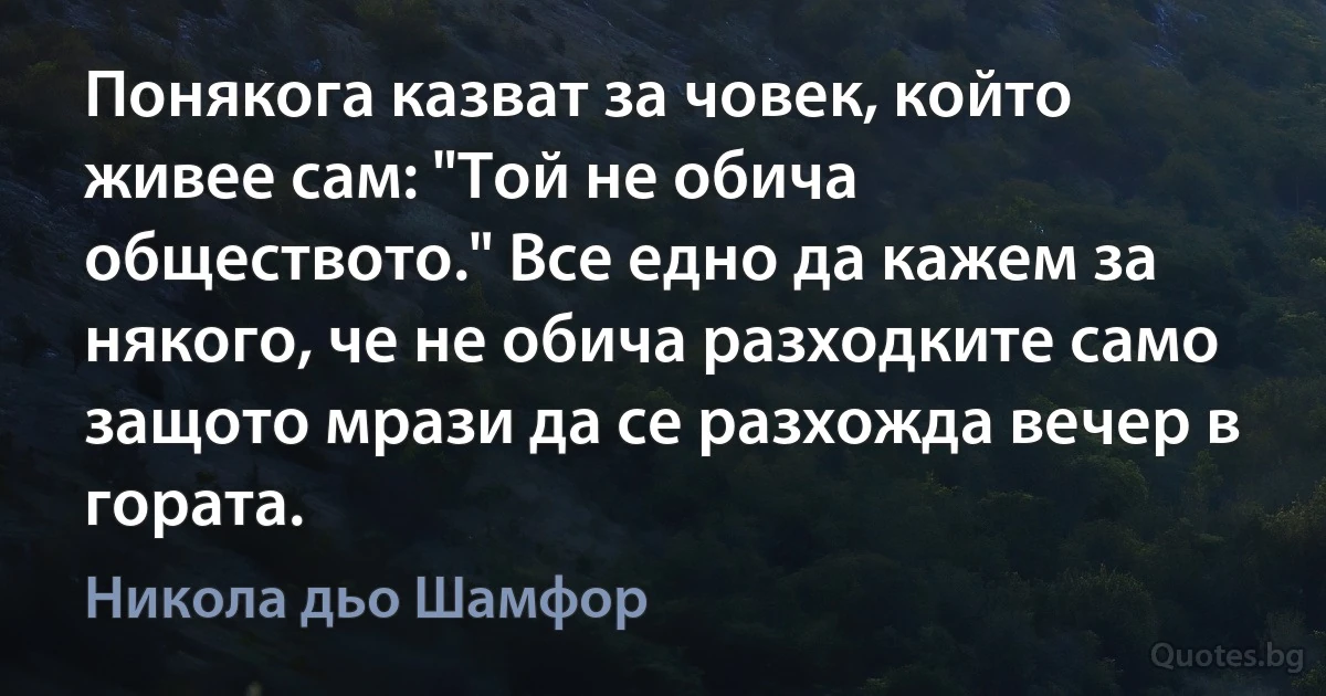 Понякога казват за човек, който живее сам: "Той не обича обществото." Все едно да кажем за някого, че не обича разходките само защото мрази да се разхожда вечер в гората. (Никола дьо Шамфор)