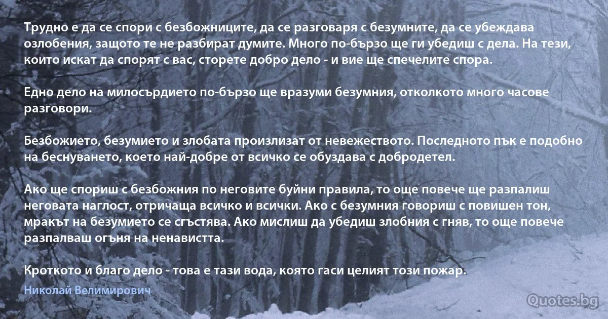 Трудно е да се спори с безбожниците, да се разговаря с безумните, да се убеждава озлобения, защото те не разбират думите. Много по-бързо ще ги убедиш с дела. На тези, които искат да спорят с вас, сторете добро дело - и вие ще спечелите спора.

Едно дело на милосърдието по-бързо ще вразуми безумния, отколкото много часове разговори.

Безбожието, безумието и злобата произлизат от невежеството. Последното пък е подобно на беснуването, което най-добре от всичко се обуздава с добродетел.

Ако ще спориш с безбожния по неговите буйни правила, то още повече ще разпалиш неговата наглост, отричаща всичко и всички. Ако с безумния говориш с повишен тон, мракът на безумието се сгъстява. Ако мислиш да убедиш злобния с гняв, то още повече разпалваш огъня на ненавистта.

Кроткото и благо дело - това е тази вода, която гаси целият този пожар. (Николай Велимирович)