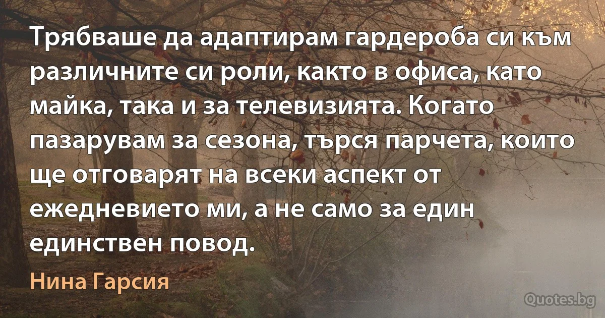 Трябваше да адаптирам гардероба си към различните си роли, както в офиса, като майка, така и за телевизията. Когато пазарувам за сезона, търся парчета, които ще отговарят на всеки аспект от ежедневието ми, а не само за един единствен повод. (Нина Гарсия)