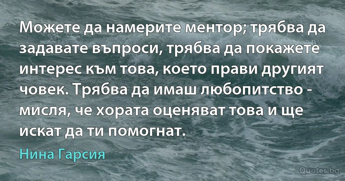 Можете да намерите ментор; трябва да задавате въпроси, трябва да покажете интерес към това, което прави другият човек. Трябва да имаш любопитство - мисля, че хората оценяват това и ще искат да ти помогнат. (Нина Гарсия)