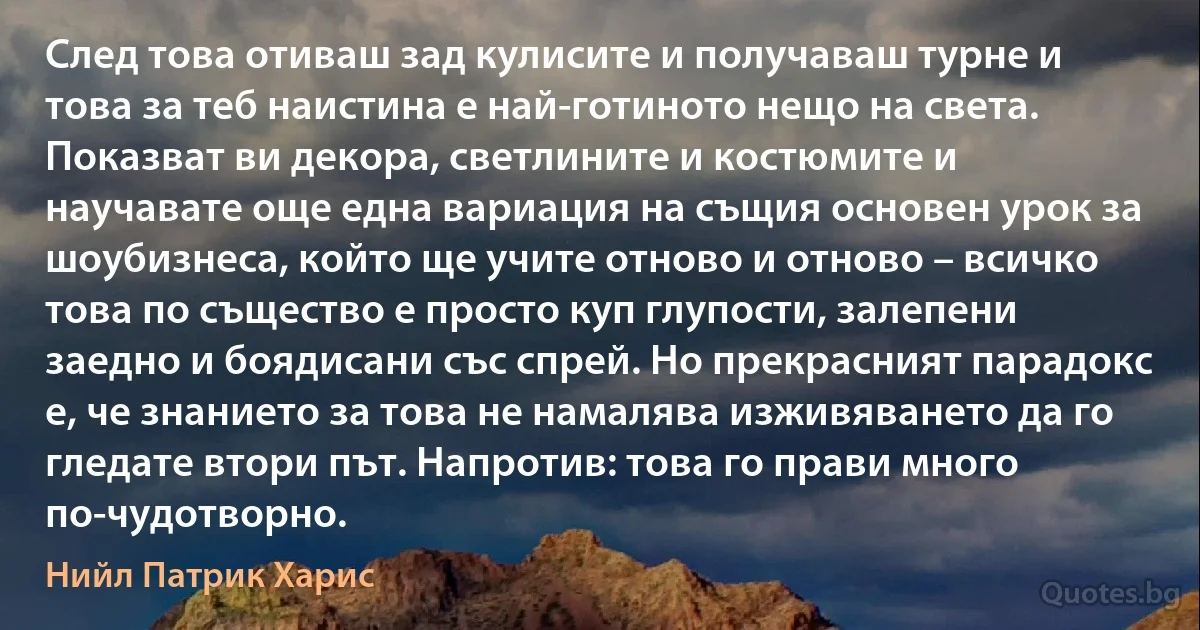 След това отиваш зад кулисите и получаваш турне и това за теб наистина е най-готиното нещо на света. Показват ви декора, светлините и костюмите и научавате още една вариация на същия основен урок за шоубизнеса, който ще учите отново и отново – всичко това по същество е просто куп глупости, залепени заедно и боядисани със спрей. Но прекрасният парадокс е, че знанието за това не намалява изживяването да го гледате втори път. Напротив: това го прави много по-чудотворно. (Нийл Патрик Харис)