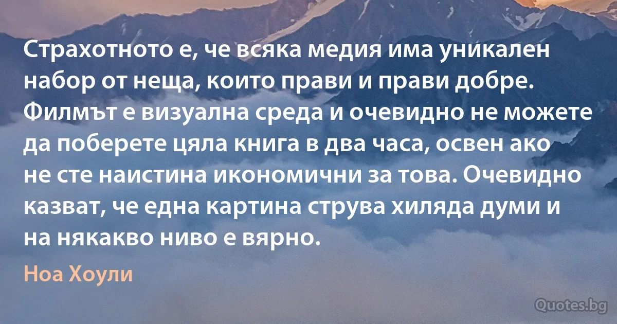 Страхотното е, че всяка медия има уникален набор от неща, които прави и прави добре. Филмът е визуална среда и очевидно не можете да поберете цяла книга в два часа, освен ако не сте наистина икономични за това. Очевидно казват, че една картина струва хиляда думи и на някакво ниво е вярно. (Ноа Хоули)