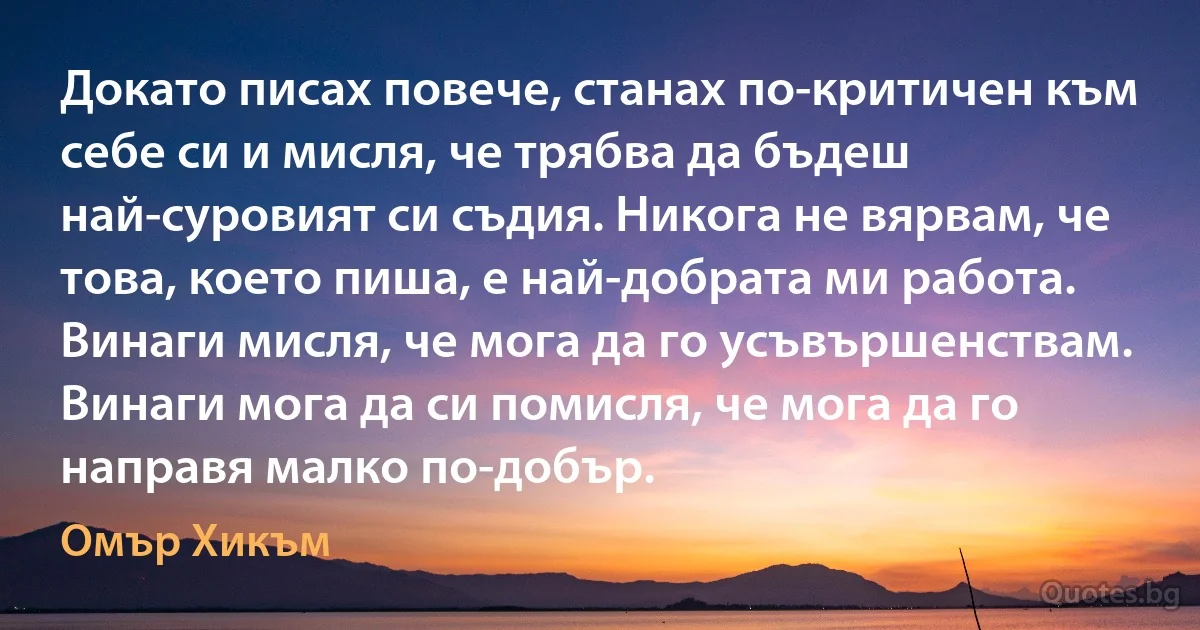 Докато писах повече, станах по-критичен към себе си и мисля, че трябва да бъдеш най-суровият си съдия. Никога не вярвам, че това, което пиша, е най-добрата ми работа. Винаги мисля, че мога да го усъвършенствам. Винаги мога да си помисля, че мога да го направя малко по-добър. (Омър Хикъм)