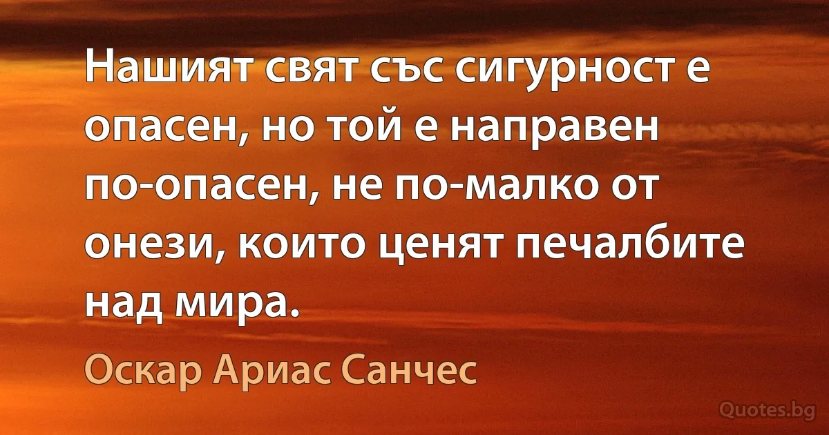 Нашият свят със сигурност е опасен, но той е направен по-опасен, не по-малко от онези, които ценят печалбите над мира. (Оскар Ариас Санчес)