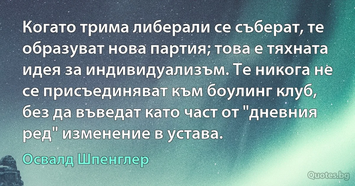 Когато трима либерали се съберат, те образуват нова партия; това е тяхната идея за индивидуализъм. Те никога не се присъединяват към боулинг клуб, без да въведат като част от "дневния ред" изменение в устава. (Освалд Шпенглер)