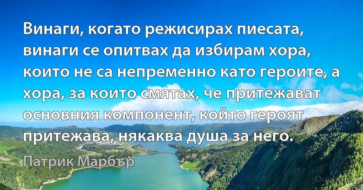 Винаги, когато режисирах пиесата, винаги се опитвах да избирам хора, които не са непременно като героите, а хора, за които смятах, че притежават основния компонент, който героят притежава, някаква душа за него. (Патрик Марбър)