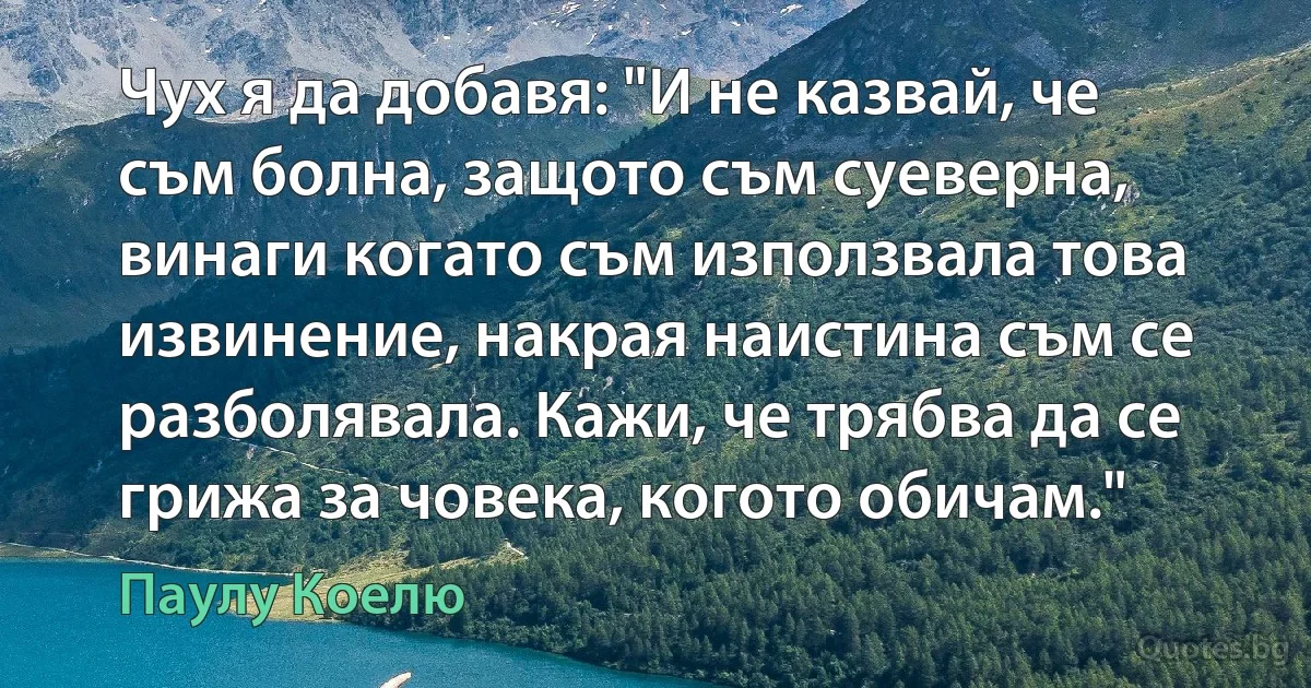 Чух я да добавя: "И не казвай, че съм болна, защото съм суеверна, винаги когато съм използвала това извинение, накрая наистина съм се разболявала. Кажи, че трябва да се грижа за човека, когото обичам." (Паулу Коелю)