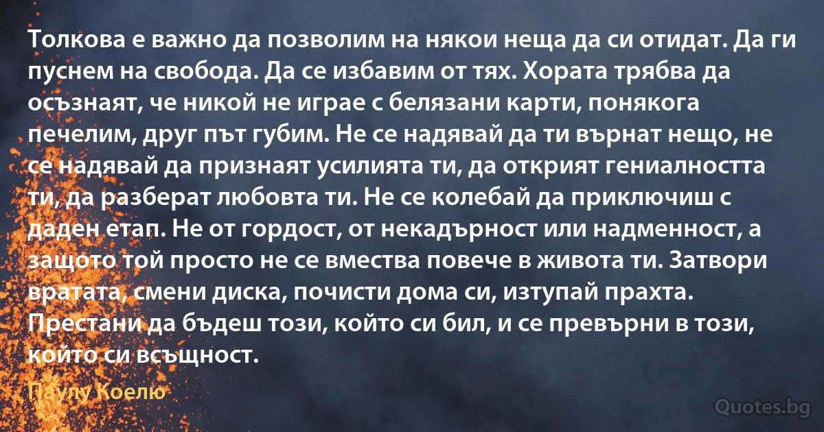 Толкова е важно да позволим на някои неща да си отидат. Да ги пуснем на свобода. Да се избавим от тях. Хората трябва да осъзнаят, че никой не играе с белязани карти, понякога печелим, друг път губим. Не се надявай да ти върнат нещо, не се надявай да признаят усилията ти, да открият гениалността ти, да разберат любовта ти. Не се колебай да приключиш с даден етап. Не от гордост, от некадърност или надменност, а защото той просто не се вмества повече в живота ти. Затвори вратата, смени диска, почисти дома си, изтупай прахта. Престани да бъдеш този, който си бил, и се превърни в този, който си всъщност. (Паулу Коелю)