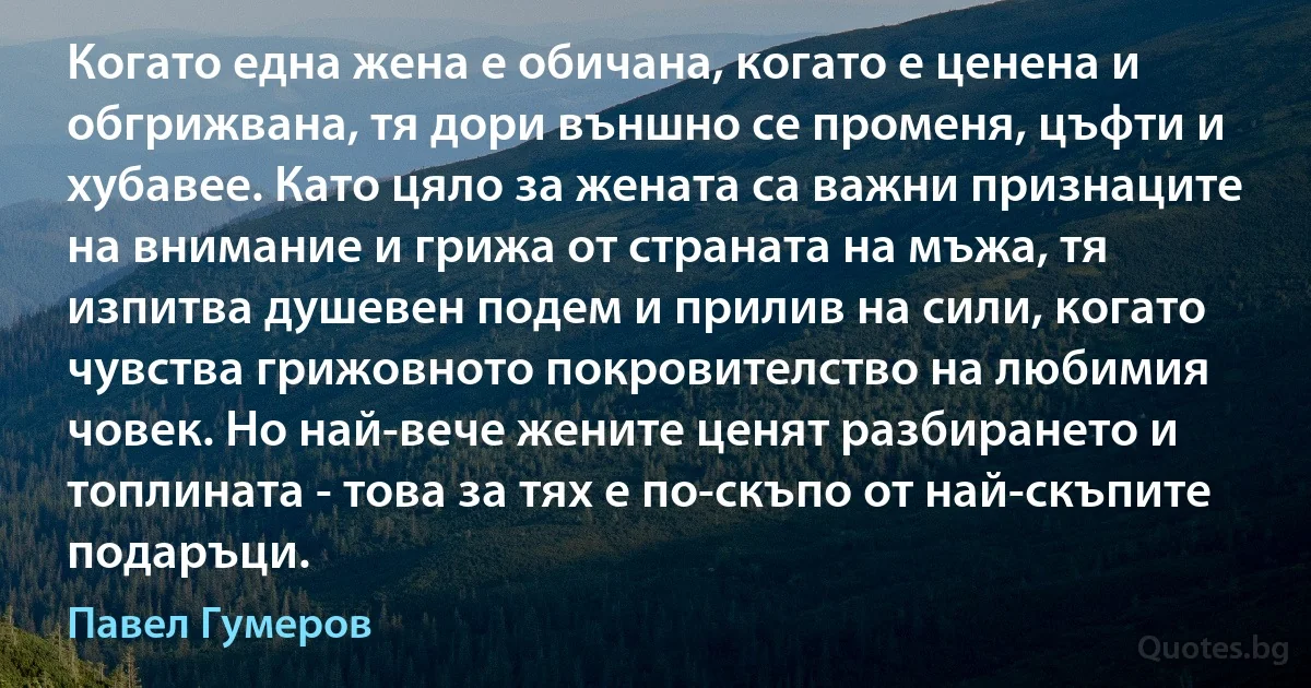 Когато една жена е обичана, когато е ценена и обгрижвана, тя дори външно се променя, цъфти и хубавее. Като цяло за жената са важни признаците на внимание и грижа от страната на мъжа, тя изпитва душевен подем и прилив на сили, когато чувства грижовното покровителство на любимия човек. Но най-вече жените ценят разбирането и топлината - това за тях е по-скъпо от най-скъпите подаръци. (Павел Гумеров)