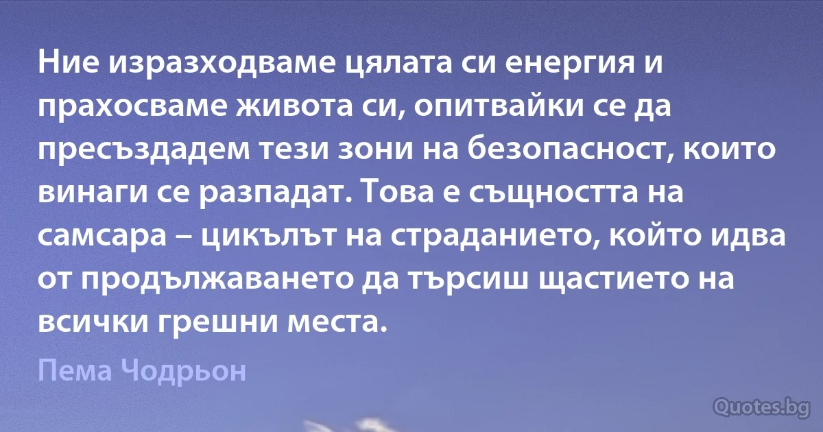 Ние изразходваме цялата си енергия и прахосваме живота си, опитвайки се да пресъздадем тези зони на безопасност, които винаги се разпадат. Това е същността на самсара – цикълът на страданието, който идва от продължаването да търсиш щастието на всички грешни места. (Пема Чодрьон)