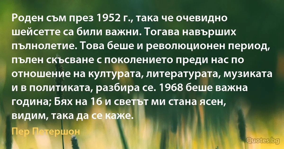 Роден съм през 1952 г., така че очевидно шейсетте са били важни. Тогава навърших пълнолетие. Това беше и революционен период, пълен скъсване с поколението преди нас по отношение на културата, литературата, музиката и в политиката, разбира се. 1968 беше важна година; Бях на 16 и светът ми стана ясен, видим, така да се каже. (Пер Петершон)