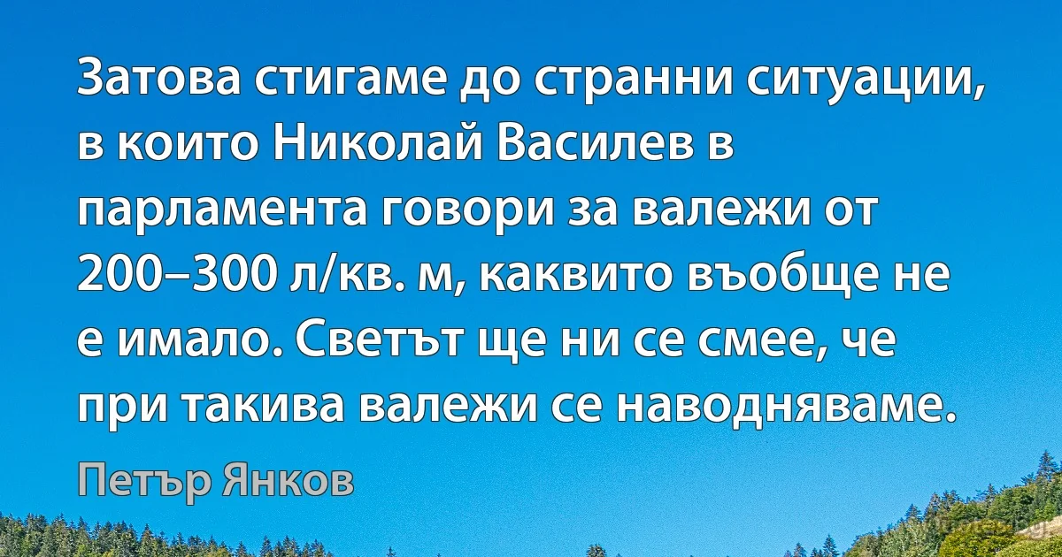 Затова стигаме до странни ситуации, в които Николай Василев в парламента говори за валежи от 200–300 л/кв. м, каквито въобще не е имало. Светът ще ни се смее, че при такива валежи се наводняваме. (Петър Янков)