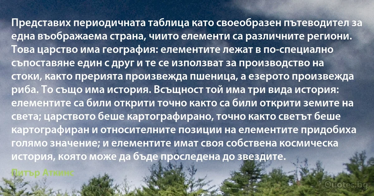 Представих периодичната таблица като своеобразен пътеводител за една въображаема страна, чиито елементи са различните региони. Това царство има география: елементите лежат в по-специално съпоставяне един с друг и те се използват за производство на стоки, както прерията произвежда пшеница, а езерото произвежда риба. То също има история. Всъщност той има три вида история: елементите са били открити точно както са били открити земите на света; царството беше картографирано, точно както светът беше картографиран и относителните позиции на елементите придобиха голямо значение; и елементите имат своя собствена космическа история, която може да бъде проследена до звездите. (Питър Аткинс)